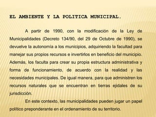 EL AMBIENTE Y LA POLITICA MUNICIPAL.
A partir de 1990, con la modificación de la Ley de
Municipalidades (Decreto 134/90, del 29 de Octubre de 1990), se
devuelve la autonomía a los municipios, adquiriendo la facultad para
manejar sus propios recursos e invertirlos en beneficio del municipio.
Además, los faculta para crear su propia estructura administrativa y
forma de funcionamiento, de acuerdo con la realidad y las
necesidades municipales. De igual manera, para que administren los
recursos naturales que se encuentran en tierras ejidales de su
jurisdicción.
En este contexto, las municipalidades pueden jugar un papel
político preponderante en el ordenamiento de su territorio.
 