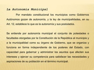 La Autonomía Municipal
Por mandato constitucional los municipios como Gobiernos
Autónomos gozan de autonomía, y la ley de municipalidades, en su
Art. 12, establece lo que es la autonomía y sus postulados.
Se entiende por autonomía municipal el conjunto de potestades o
facultades otorgadas por la Constitución de la República al municipio y
a la municipalidad como su órgano de Gobierno, que se organiza y
funciona en forma independiente de los poderes del Estado, con
capacidad para gobernar y administrar los asuntos que afecten sus
intereses y ejercer su competencia para satisfacer las necesidades y
aspiraciones de su población en el término municipal.
 