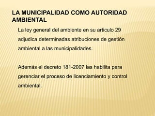 LA MUNICIPALIDAD COMO AUTORIDAD
AMBIENTAL
La ley general del ambiente en su articulo 29
adjudica determinadas atribuciones de gestión
ambiental a las municipalidades.
Además el decreto 181-2007 las habilita para
gerenciar el proceso de licenciamiento y control
ambiental.
 