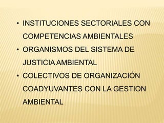 • INSTITUCIONES SECTORIALES CON
COMPETENCIAS AMBIENTALES
• ORGANISMOS DEL SISTEMA DE
JUSTICIA AMBIENTAL
• COLECTIVOS DE ORGANIZACIÓN
COADYUVANTES CON LA GESTION
AMBIENTAL
 
