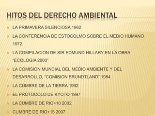 HITOS DEL DERECHO AMBIENTAL
 LA PRIMAVERA SILENCIOSA 1962
 LA CONFERENCIA DE ESTOCOLMO SOBRE EL MEDIO HUMANO
1972
 LA COMPILACION DE SIR EDMUND HILLARY EN LA OBRA
“ECOLOGIA 2000”
 LA COMISION MUNDIAL DEL MEDIO AMBIENTE Y DEL
DESARROLLO, “COMISION BRUNDTLAND” 1984
 LA CUMBRE DE LA TIERRA 1992
 EL PROTOCOLO DE KYOTO 1997
 LA CUMBRE DE RIO+10 2002
 CUMBRE DE RIO+15 2007
 