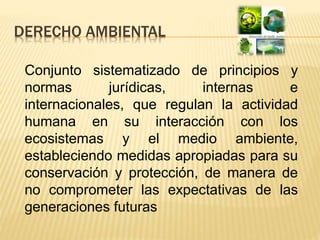 DERECHO AMBIENTAL
Conjunto sistematizado de principios y
normas jurídicas, internas e
internacionales, que regulan la actividad
humana en su interacción con los
ecosistemas y el medio ambiente,
estableciendo medidas apropiadas para su
conservación y protección, de manera de
no comprometer las expectativas de las
generaciones futuras
 
