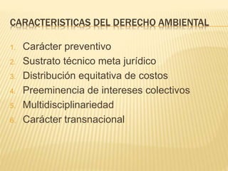 CARACTERISTICAS DEL DERECHO AMBIENTAL
1. Carácter preventivo
2. Sustrato técnico meta jurídico
3. Distribución equitativa de costos
4. Preeminencia de intereses colectivos
5. Multidisciplinariedad
6. Carácter transnacional
 