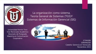 La organización como sistema,
Teoría General de Sistemas (TGS)Y
Sistemas de Información Gerencial (SIG)
Universidad Fermín Toro
Vice-Rectorado Académico
Decanato de Postgrado
Maestría en Comunicación
Corporativa
37394389
1090446260
Catedra: Gerencia en Venezuela
Noviembre-2015
 