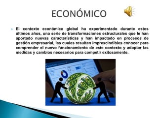  El contexto económico global ha experimentado durante estos
últimos años, una serie de transformaciones estructurales que le han
aportado nuevas características y han impactado en procesos de
gestión empresarial, las cuales resultan imprescindibles conocer para
comprender el nuevo funcionamiento de este contexto y adoptar las
medidas y cambios necesarios para competir exitosamente.
 