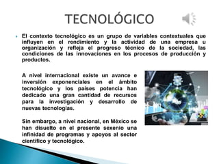  El contexto tecnológico es un grupo de variables contextuales que
influyen en el rendimiento y la actividad de una empresa u
organización y refleja el progreso técnico de la sociedad, las
condiciones de las innovaciones en los procesos de producción y
productos.
A nivel internacional existe un avance e
inversión exponenciales en el ámbito
tecnológico y los países potencia han
dedicado una gran cantidad de recursos
para la investigación y desarrollo de
nuevas tecnologías.
Sin embargo, a nivel nacional, en México se
han disuelto en el presente sexenio una
infinidad de programas y apoyos al sector
científico y tecnológico.
 