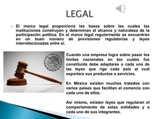  El marco legal proporciona las bases sobre las cuales las
instituciones construyen y determinan el alcance y naturaleza de la
participación política. En el marco legal regularmente se encuentran
en un buen número de provisiones regulatorias y leyes
interrelacionadas entre sí.
Cuando una empresa logra sobre pasar los
límites nacionales en los cuales fue
constituida debe adaptarse a cada una de
las leyes que rige cada país al cual
exportara sus productos o servicios.
En México existen muchos tratados con
varios países que facilitan el comercio con
cada uno de ellos.
Así mismo, existen leyes que regularan el
comportamiento de estas entidades y a
cada uno de sus integrantes.
 