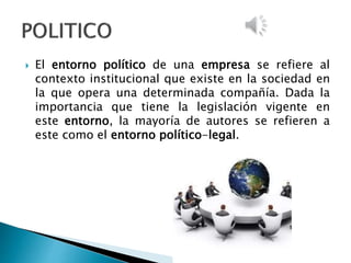  El entorno político de una empresa se refiere al
contexto institucional que existe en la sociedad en
la que opera una determinada compañía. Dada la
importancia que tiene la legislación vigente en
este entorno, la mayoría de autores se refieren a
este como el entorno político-legal.
 