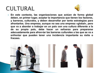  En este contexto, las organizaciones que actúan de forma global
deben, en primer lugar, aceptar la importancia que tienen los factores,
y barreras, culturales, y deben desarrollar por tanto estrategias para
afrontarlos. Una empresa, aunque no sea una empresa «global», pero
que va a abordar o trabajar en un país con una cultura diferente a la
de su propio país, debe hacer un esfuerzo para prepararse
adecuadamente para afron-tar las barreras culturales a las que se va a
enfrentar que pueden tener una incidencia importante su éxito o
fracaso.
 