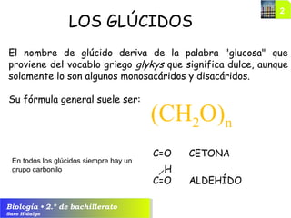 Biología • 2.º de bachillerato
Saro Hidalgo
El nombre de glúcido deriva de la palabra "glucosa" que
proviene del vocablo griego glykys que significa dulce, aunque
solamente lo son algunos monosacáridos y disacáridos.
Su fórmula general suele ser:
(CH2O)n
LOS GLÚCIDOS
En todos los glúcidos siempre hay un
grupo carbonilo
C=O CETONA
C=O ALDEHÍDO
H
 