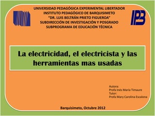 UNIVERSIDAD PEDAGÓGICA EXPERIMENTAL LIBERTADOR
         INSTITUTO PEDAGÓGICO DE BARQUISIMETO
            “DR. LUIS BELTRÁN PRIETO FIGUEROA”
       SUBDIRECCIÓN DE INVESTIGACIÓN Y POSGRADO
           SUBPROGRAMA DE EDUCACIÓN TÉCNICA




La electricidad, el electricista y las
    herramientas mas usadas

                                              Autora:
                                              Profa Inés María Timaure
                                              Tutor:
                                              Profa Mary Carolina Escalona


                 Barquisimeto, Octubre 2012
 