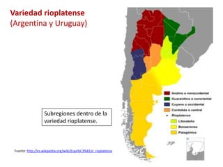Variedad rioplatense 
(Argentina y Uruguay) 
Subregiones dentro de la 
variedad rioplatense. 
Fuente: http://es.wikipedia.org/wiki/Espa%C3%B1ol_rioplatense 
 