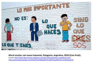 Mural escolar, con voseo impuesto, Patagonia, Argentina, 2010 (Cara Pratt). 
Fuente: http://hola-akermariano.blogspot.com/2011/05/castellano-rioplatense.html 
https://picasaweb.google.com/lh/photo/HNpAtglVy7E1Q9lIVJop3Q?feat=embedwebsite 
 
