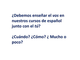 ¿Debemos enseñar el vos en 
nuestros cursos de español 
junto con el tú? 
¿Cuándo? ¿Cómo? ¿ Mucho o 
poco? 
 