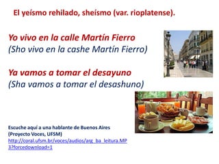 El yeísmo rehilado, sheísmo (var. rioplatense). 
Yo vivo en la calle Martín Fierro 
(Sho vivo en la cashe Martín Fierro) 
Ya vamos a tomar el desayuno 
(Sha vamos a tomar el desashuno) 
Escuche aquí a una hablante de Buenos Aires 
(Proyecto Voces, UFSM) 
http://coral.ufsm.br/voces/audios/arg_ba_leitura.MP 
3?forcedownload=1 
 