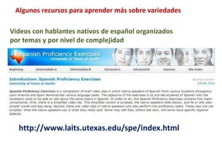 Algunos recursos para aprender más sobre variedades 
Videos con hablantes nativos de español organizados 
por temas y por nivel de complejidad 
http://www.laits.utexas.edu/spe/index.html 
 