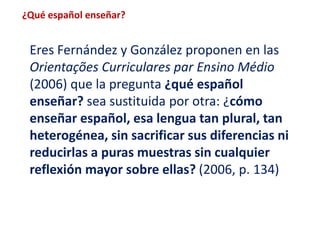 ¿Qué español enseñar? 
Eres Fernández y González proponen en las 
Orientações Curriculares par Ensino Médio 
(2006) que la pregunta ¿qué español 
enseñar? sea sustituida por otra: ¿cómo 
enseñar español, esa lengua tan plural, tan 
heterogénea, sin sacrificar sus diferencias ni 
reducirlas a puras muestras sin cualquier 
reflexión mayor sobre ellas? (2006, p. 134) 
 