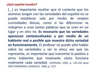 ¿Qué español enseñar? 
[...] es importante resaltar que el contacto que los 
alumnos tengan con las variedades del español no se 
puede establecer solo por medio de simples 
curiosidades léxicas, como si las diferencias se 
redujeran a unas tantas palabras que se usan en un 
lugar y en otro no. Es necesario que las variedades 
aparezcan contextualizadas y por medio de un 
hablante real o posible que muestre dicha variedad 
en funcionamiento. El profesor no puede sólo hablar 
sobre las variedades y ser la única voz que las 
representa, es importante que transmita la palabra a 
otros hablantes que mostrarán cómo funciona 
realmente cada variedad. (VENTURA, 2005, p. 119-120 apud 
ERES FERNÁNDEZ; GONZÁLEZ, 2006, p. 137). 
 