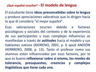 ¿Qué español enseñar? – El modelo de lengua 
El estudiante tiene ideas preconcebidas sobre la lengua 
y produce apreciaciones valorativas que lo dirigen hacia 
lo que él considera "el mejor español". 
Esas valoraciones ocurren debido a factores 
psicológicos y sociales del contexto y de la experiencia 
de sus participantes y esas complejas influencias se 
manifiestan a través de actitudes hacia el modelo y sus 
hablantes nativos (MORENO, 2001, p. 6 apud ANDIÓN 
HERRRERO, 2008, p. 13). Tanto el profesor como sus 
alumnos están influenciados por esos factores, por lo 
que es bueno reflexionar sobre sí mismo, los niveles de 
tolerancia, presupuestos, creencias y complejos 
lingüísticos que tiene cada uno. 
 
