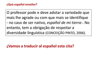 ¿Qué español enseñar? 
O professor pode e deve adotar a variedade que 
mais lhe agrade ou com que mais se identifique 
- no caso de ser nativo, español de mi tierra-. No 
entanto, tem a obrigação de respeitar a 
diversidade linguística (CONCEIÇÃO PINTO, 2006). 
¿Vamos a traducir al español esta cita? 
 