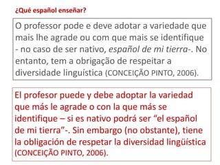 ¿Qué español enseñar? 
O professor pode e deve adotar a variedade que 
mais lhe agrade ou com que mais se identifique 
- no caso de ser nativo, español de mi tierra-. No 
entanto, tem a obrigação de respeitar a 
diversidade linguística (CONCEIÇÃO PINTO, 2006). 
El profesor puede y debe adoptar la variedad 
que más le agrade o con la que más se 
identifique – si es nativo podrá ser “el español 
de mi tierra”-. Sin embargo (no obstante), tiene 
la obligación de respetar la diversidad lingüística 
(CONCEIÇÃO PINTO, 2006). 
 