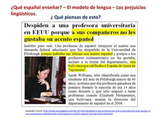 ¿Qué español enseñar? – El modelo de lengua – Los prejuicios 
lingüísticos. 
¿ Qué piensas de esto? 
adaptado Fuente: http://www.alertadigital.com/2011/11/02/despiden-a-una-profesora-de-una-universidad-de-eeuu-porque-a-sus- 
companeros-sudamericanos-no-les-gusta-su-acento-espanol-una-tierra-de-opresores 
 