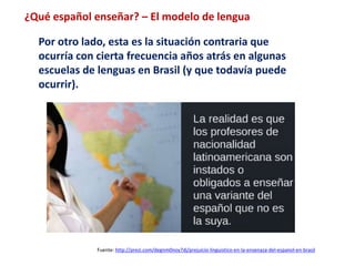 ¿Qué español enseñar? – El modelo de lengua 
Por otro lado, esta es la situación contraria que 
ocurría con cierta frecuencia años atrás en algunas 
escuelas de lenguas en Brasil (y que todavía puede 
ocurrir). 
Fuente: http://prezi.com/degnm0noy7dj/prejuicio-linguistico-en-la-ensenaza-del-espanol-en-brasil 
 