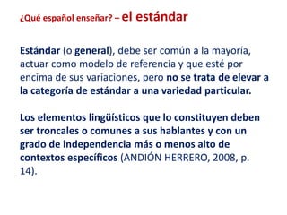 ¿Qué español enseñar? – el estándar 
Estándar (o general), debe ser común a la mayoría, 
actuar como modelo de referencia y que esté por 
encima de sus variaciones, pero no se trata de elevar a 
la categoría de estándar a una variedad particular. 
Los elementos lingüísticos que lo constituyen deben 
ser troncales o comunes a sus hablantes y con un 
grado de independencia más o menos alto de 
contextos específicos (ANDIÓN HERRERO, 2008, p. 
14). 
 