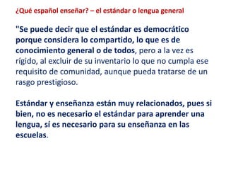 ¿Qué español enseñar? – el estándar o lengua general 
"Se puede decir que el estándar es democrático 
porque considera lo compartido, lo que es de 
conocimiento general o de todos, pero a la vez es 
rígido, al excluir de su inventario lo que no cumpla ese 
requisito de comunidad, aunque pueda tratarse de un 
rasgo prestigioso. 
Estándar y enseñanza están muy relacionados, pues si 
bien, no es necesario el estándar para aprender una 
lengua, sí es necesario para su enseñanza en las 
escuelas. 
 