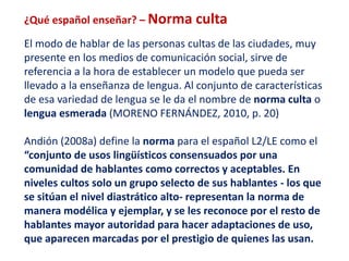 ¿Qué español enseñar? – Norma culta 
El modo de hablar de las personas cultas de las ciudades, muy 
presente en los medios de comunicación social, sirve de 
referencia a la hora de establecer un modelo que pueda ser 
llevado a la enseñanza de lengua. Al conjunto de características 
de esa variedad de lengua se le da el nombre de norma culta o 
lengua esmerada (MORENO FERNÁNDEZ, 2010, p. 20) 
Andión (2008a) define la norma para el español L2/LE como el 
“conjunto de usos lingüísticos consensuados por una 
comunidad de hablantes como correctos y aceptables. En 
niveles cultos solo un grupo selecto de sus hablantes - los que 
se sitúan el nivel diastrático alto- representan la norma de 
manera modélica y ejemplar, y se les reconoce por el resto de 
hablantes mayor autoridad para hacer adaptaciones de uso, 
que aparecen marcadas por el prestigio de quienes las usan. 
 