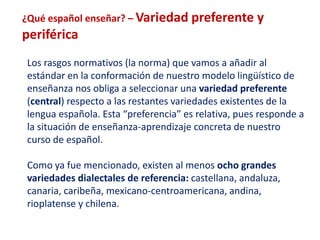 ¿Qué español enseñar? – Variedad preferente y 
periférica 
Los rasgos normativos (la norma) que vamos a añadir al 
estándar en la conformación de nuestro modelo lingüístico de 
enseñanza nos obliga a seleccionar una variedad preferente 
(central) respecto a las restantes variedades existentes de la 
lengua española. Esta “preferencia” es relativa, pues responde a 
la situación de enseñanza-aprendizaje concreta de nuestro 
curso de español. 
Como ya fue mencionado, existen al menos ocho grandes 
variedades dialectales de referencia: castellana, andaluza, 
canaria, caribeña, mexicano-centroamericana, andina, 
rioplatense y chilena. 
 
