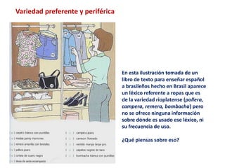 Variedad preferente y periférica 
En esta ilustración tomada de un 
libro de texto para enseñar español 
a brasileños hecho en Brasil aparece 
un léxico referente a ropas que es 
de la variedad rioplatense (pollera, 
campera, remera, bombacha) pero 
no se ofrece ninguna información 
sobre dónde es usado ese léxico, ni 
su frecuencia de uso. 
¿Qué piensas sobre eso? 
 