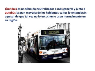 Ómnibus es un término neutralizador o más general y junto a 
autobús la gran mayoría de los hablantes cultos lo entenderán, 
a pesar de que tal vez no lo escuchen o usen normalmente en 
su región. 
 