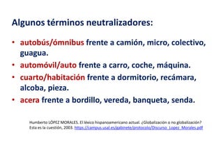 Algunos términos neutralizadores: 
• autobús/ómnibus frente a camión, micro, colectivo, 
guagua. 
• automóvil/auto frente a carro, coche, máquina. 
• cuarto/habitación frente a dormitorio, recámara, 
alcoba, pieza. 
• acera frente a bordillo, vereda, banqueta, senda. 
Humberto LÓPEZ MORALES. El léxico hispanoamericano actual. ¿Globalización o no globalización? 
Esta es la cuestión, 2003. https://campus.usal.es/gabinete/protocolo/Discurso_Lopez_Morales.pdf 
 