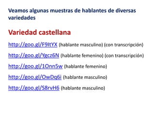 Veamos algunas muestras de hablantes de diversas 
variedades 
Variedad castellana 
http://goo.gl/F9ItYX (hablante masculino) (con transcripción) 
http://goo.gl/Ygcz6N (hablante femenino) (con transcripción) 
http://goo.gl/1Onn5w (hablante femenino) 
http://goo.gl/OwDq6i (hablante masculino) 
http://goo.gl/S8rvH6 (hablante masculino) 
 