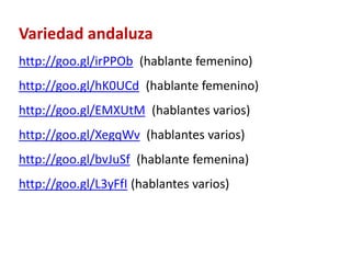 Variedad andaluza 
http://goo.gl/irPPOb (hablante femenino) 
http://goo.gl/hK0UCd (hablante femenino) 
http://goo.gl/EMXUtM (hablantes varios) 
http://goo.gl/XegqWv (hablantes varios) 
http://goo.gl/bvJuSf (hablante femenina) 
http://goo.gl/L3yFfI (hablantes varios) 
 