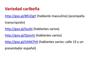 Variedad caribeña 
http://goo.gl/BfUQgY (hablante masculino) (acompaña 
transcripción) 
http://goo.gl/lsvJAi (hablantes varios) 
http://goo.gl/QoJvIU (hablantes varios) 
http://goo.gl/UHM7h9 (hablantes varios: calle 13 y un 
presentador español) 
 