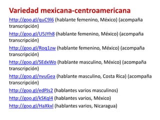 Variedad mexicana-centroamericana 
http://goo.gl/quC9l6 (hablante femenino, México) (acompaña 
transcripción) 
http://goo.gl/U5JYh8 (hablante femenino, México) (acompaña 
transcripción) 
http://goo.gl/Roq1zw (hablante femenino, México) (acompaña 
transcripción) 
http://goo.gl/SEdxWo (hablante masculino, México) (acompaña 
transcripción) 
http://goo.gl/nvuGea (hablante masculino, Costa Rica) (acompaña 
transcripción) 
http://goo.gl/edPJs2 (hablantes varios masculinos) 
http://goo.gl/kSKql4 (hablantes varios, México) 
http://goo.gl/HaXkxl (hablantes varios, Nicaragua) 
 