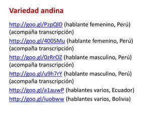 Variedad andina 
http://goo.gl/PzpQlD (hablante femenino, Perú) 
(acompaña transcripción) 
http://goo.gl/400SMu (hablante femenino, Perú) 
(acompaña transcripción) 
http://goo.gl/0zRrOZ (hablante masculino, Perú) 
(acompaña transcripción) 
http://goo.gl/u9h7rY (hablante masculino, Perú) 
(acompaña transcripción) 
http://goo.gl/a1auwP (hablantes varios, Ecuador) 
http://goo.gl/iuobww (hablantes varios, Bolivia) 
 