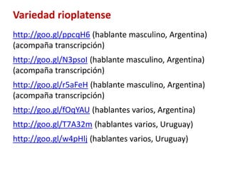 Variedad rioplatense 
http://goo.gl/ppcqH6 (hablante masculino, Argentina) 
(acompaña transcripción) 
http://goo.gl/N3psoI (hablante masculino, Argentina) 
(acompaña transcripción) 
http://goo.gl/r5aFeH (hablante masculino, Argentina) 
(acompaña transcripción) 
http://goo.gl/fOqYAU (hablantes varios, Argentina) 
http://goo.gl/T7A32m (hablantes varios, Uruguay) 
http://goo.gl/w4pHlj (hablantes varios, Uruguay) 
 