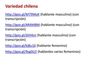 Variedad chilena 
http://goo.gl/M79MoK (hablante masculino) (con 
transcripción) 
http://goo.gl/AR4MBM (hablante masculino) (con 
transcripción) 
http://goo.gl/dJH4sn (hablante masculino) (con 
transcripción) 
http://goo.gl/kj8u16 (hablante femenino) 
http://goo.gl/9sg0U2 (hablantes varios femeninos) 
 