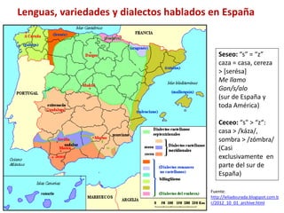 Lenguas, variedades y dialectos hablados en España 
Seseo: “s” = “z” 
caza = casa, cereza 
> [serésa] 
Me llamo 
Gon/s/alo 
(sur de España y 
toda América) 
Ceceo: “s" > “z“: 
casa > /káza/, 
sombra > /zómbra/ 
(Casi 
exclusivamente en 
parte del sur de 
España) 
Fuente: 
http://leliadourada.blogspot.com.b 
r/2012_10_01_archive.html 
 