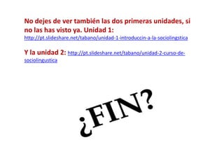 No dejes de ver también las dos primeras unidades, si 
no las has visto ya. Unidad 1: 
http://pt.slideshare.net/tabano/unidad-1-introduccin-a-la-sociolingstica 
Y la unidad 2: http://pt.slideshare.net/tabano/unidad-2-curso-de-sociolingustica 
 