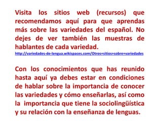 Visita los sitios web (recursos) que 
recomendamos aquí para que aprendas 
más sobre las variedades del español. No 
dejes de ver también las muestras de 
hablantes de cada variedad. 
http://variedades-de-lengua.wikispaces.com/Otros+sitios+sobre+variedades 
Con los conocimientos que has reunido 
hasta aquí ya debes estar en condiciones 
de hablar sobre la importancia de conocer 
las variedades y cómo enseñarlas, así como 
la importancia que tiene la sociolingüística 
y su relación con la enseñanza de lenguas. 
 