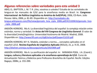 Algunas referencias sobre variedades para esta unidad 3 
ABIO, G.; BAPTISTA, L. M. T. R. ¿Vos, vosotros o ustedes? Estudio de las variedades de 
lengua en los manuales de E/LE para la enseñanza media en Brasil. In: Congresso 
Internacional de Política Lingüística na América do Sul(CIPLA), 2006, CD-Rom. João 
Pessoa: Idéia, 2006, p. 81-89. Disponible en: http://variedades-de-lengua. 
wikispaces.com/file/view/gonzalo_livia_cipla_2006.pdf/415320616/gonzalo_livia 
_cipla_2006.pdf 
ANDIÓN HERRERO, Ma A. La diversidad lingüística del español: la compleja relación entre 
estándar, norma y variedad. En Actas del VIII Congreso de Lingüística General. El valor de 
la diversidad [meta]lingüística. Universidad Autónoma de Madrid. Madrid, 2008. 
Disponible en: http://www.lllf.uam.es/clg8/actas/pdf/paperCLG10.pdf 
ANDIÓN HERRERO, M.ª A. Modelo, estándar y norma…, conceptos aplicados en el 
español L2/LE. Revista Española de Lingüística Aplicada (RESLA), 21, p. 9-25, 2008. 
http://dialnet.unirioja.es/descarga/articulo/2925909.pdf 
ANDIÓN HERRERO, Ma A. La zonificación del español. In: MIRANDA POZA, J.A. (Coord.). 
Lengua, cultura y literatura aplicadas a la enseñanza-aprendizaje de E/LE. Curso de 
Actualización Teórica y Didáctica para Profesores Brasileños de Español. Recife: Edições 
Bagaço, 2008c, p. 155-200. 
 