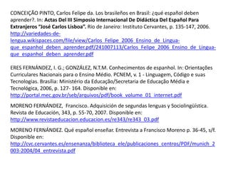 CONCEIÇÃO PINTO, Carlos Felipe da. Los brasileños en Brasil: ¿qué español deben 
aprender?. In: Actas Del III Simposio Internacional De Didáctica Del Español Para 
Extranjeros “José Carlos Lisboa”. Rio de Janeiro: Instituto Cervantes, p. 135-147, 2006. 
http://variedades-de-lengua. 
wikispaces.com/file/view/Carlos_Felipe_2006_Ensino_de_Lingua-que_ 
espanhol_deben_aprender.pdf/241007113/Carlos_Felipe_2006_Ensino_de_Lingua-que_ 
espanhol_deben_aprender.pdf 
ERES FERNÁNDEZ, I. G.; GONZÁLEZ, N.T.M. Conhecimentos de espanhol. In: Orientações 
Curriculares Nacionais para o Ensino Médio. PCNEM, v. 1 - Linguagem, Código e suas 
Tecnologias. Brasília: Ministério da Educação/Secretaria de Educação Média e 
Tecnológica, 2006, p. 127- 164. Disponible en: 
http://portal.mec.gov.br/seb/arquivos/pdf/book_volume_01_internet.pdf 
MORENO FERNÁNDEZ, Francisco. Adquisición de segundas lenguas y Sociolingüística. 
Revista de Educación, 343, p. 55-70, 2007. Disponible en: 
http://www.revistaeducacion.educacion.es/re343/re343_03.pdf 
MORENO FERNÁNDEZ. Qué español enseñar. Entrevista a Francisco Moreno p. 36-45, s/f. 
Disponible en: 
http://cvc.cervantes.es/ensenanza/biblioteca_ele/publicaciones_centros/PDF/munich_2 
003-2004/04_entrevista.pdf 
 