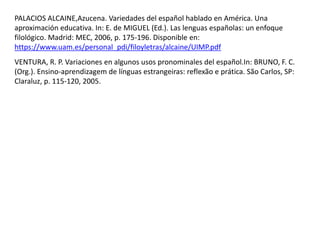 PALACIOS ALCAINE,Azucena. Variedades del español hablado en América. Una 
aproximación educativa. In: E. de MIGUEL (Ed.). Las lenguas españolas: un enfoque 
filológico. Madrid: MEC, 2006, p. 175-196. Disponible en: 
https://www.uam.es/personal_pdi/filoyletras/alcaine/UIMP.pdf 
VENTURA, R. P. Variaciones en algunos usos pronominales del español.In: BRUNO, F. C. 
(Org.). Ensino-aprendizagem de línguas estrangeiras: reflexão e prática. São Carlos, SP: 
Claraluz, p. 115-120, 2005. 
 