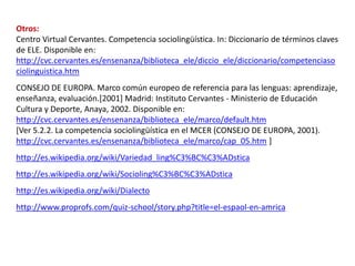 Otros: 
Centro Virtual Cervantes. Competencia sociolingüística. In: Diccionario de términos claves 
de ELE. Disponible en: 
http://cvc.cervantes.es/ensenanza/biblioteca_ele/diccio_ele/diccionario/competenciaso 
ciolinguistica.htm 
CONSEJO DE EUROPA. Marco común europeo de referencia para las lenguas: aprendizaje, 
enseñanza, evaluación.[2001] Madrid: Instituto Cervantes - Ministerio de Educación 
Cultura y Deporte, Anaya, 2002. Disponible en: 
http://cvc.cervantes.es/ensenanza/biblioteca_ele/marco/default.htm 
[Ver 5.2.2. La competencia sociolingüística en el MCER (CONSEJO DE EUROPA, 2001). 
http://cvc.cervantes.es/ensenanza/biblioteca_ele/marco/cap_05.htm ] 
http://es.wikipedia.org/wiki/Variedad_ling%C3%BC%C3%ADstica 
http://es.wikipedia.org/wiki/Socioling%C3%BC%C3%ADstica 
http://es.wikipedia.org/wiki/Dialecto 
http://www.proprofs.com/quiz-school/story.php?title=el-espaol-en-amrica 
