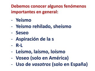 Debemos conocer algunos fenómenos 
importantes en general: 
- Yeísmo 
- Yeísmo rehilado, sheísmo 
- Seseo 
- Aspiración de la s 
- R-L 
- Leísmo, laísmo, loísmo 
- Voseo (solo en América) 
- Uso de vosotros (solo en España) 
 