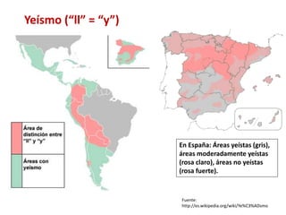 Yeísmo (“ll” = “y”) 
En España: Áreas yeístas (gris), 
áreas moderadamente yeístas 
(rosa claro), áreas no yeístas 
(rosa fuerte). 
Fuente: 
http://es.wikipedia.org/wiki/Ye%C3%ADsmo 
 